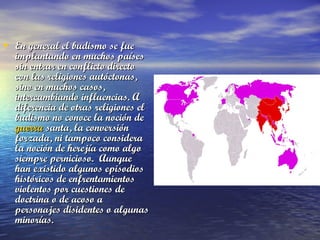 • En general el budismo se fue

implantando en muchos países
sin entrar en conflicto directo
con las religiones autóctonas,
sino en muchos casos,
intercambiando influencias. A
diferencia de otras religiones el
budismo no conoce la noción de 
guerra santa, la conversión
forzada, ni tampoco considera
la noción de herejía como algo
siempre pernicioso.  Aunque
han existido algunos episodios
históricos de enfrentamientos
violentos por cuestiones de
doctrina o de acoso a
personajes disidentes o algunas
minorías.

 