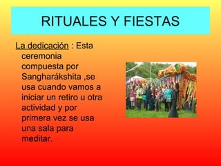 RITUALES Y FIESTAS
La dedicación : Esta
ceremonia
compuesta por
Sangharákshita ,se
usa cuando vamos a
iniciar un retiro u otra
actividad y por
primera vez se usa
una sala para
meditar.

 
