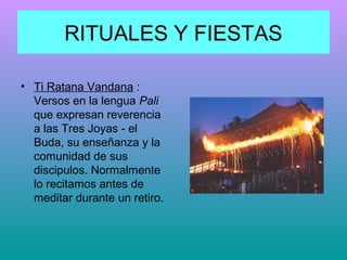 RITUALES Y FIESTAS
• Ti Ratana Vandana :
Versos en la lengua Pali
que expresan reverencia
a las Tres Joyas - el
Buda, su enseñanza y la
comunidad de sus
discipulos. Normalmente
lo recitamos antes de
meditar durante un retiro.

 