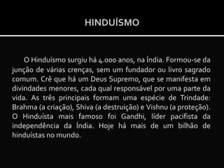 HINDUÍSMO

O Hinduísmo surgiu há 4.000 anos, na Índia. Formou-se da
junção de várias crenças, sem um fundador ou livro sagrado
comum. Crê que há um Deus Supremo, que se manifesta em
divindades menores, cada qual responsável por uma parte da
vida. As três principais formam uma espécie de Trindade:
Brahma (a criação), Shiva (a destruição) e Vishnu (a proteção).
O Hinduísta mais famoso foi Gandhi, líder pacifista da
independência da Índia. Hoje há mais de um bilhão de
hinduístas no mundo.

 