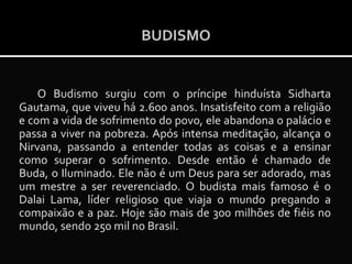 BUDISMO

O Budismo surgiu com o príncipe hinduísta Sidharta
Gautama, que viveu há 2.600 anos. Insatisfeito com a religião
e com a vida de sofrimento do povo, ele abandona o palácio e
passa a viver na pobreza. Após intensa meditação, alcança o
Nirvana, passando a entender todas as coisas e a ensinar
como superar o sofrimento. Desde então é chamado de
Buda, o Iluminado. Ele não é um Deus para ser adorado, mas
um mestre a ser reverenciado. O budista mais famoso é o
Dalai Lama, líder religioso que viaja o mundo pregando a
compaixão e a paz. Hoje são mais de 300 milhões de fiéis no
mundo, sendo 250 mil no Brasil.

 
