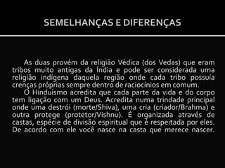 SEMELHANÇAS E DIFERENÇAS

As duas provém da religião Védica (dos Vedas) que eram
tribos muito antigas da Índia e pode ser considerada uma
religião indígena daquela região onde cada tribo possuía
crenças próprias sempre dentro de raciocínios em comum.
O Hinduísmo acredita que cada parte da vida e do corpo
tem ligação com um Deus. Acredita numa trindade principal
onde uma destrói (morte/Shiva), uma cria (criador/Brahma) e
outra protege (protetor/Vishnu). É organizada através de
castas, espécie de divisão espiritual que é respeitada por eles.
De acordo com ele você nasce na casta que merece nascer.

 