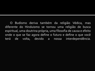 O Budismo deriva também da religião Védica, mas
diferente do Hinduismo se tornou uma religião de busca
espiritual, uma doutrina própria, uma filosofia de causa e efeito
onde o que se faz agora define o futuro e define o que você
terá de volta, devido a nossa interdependência.

 