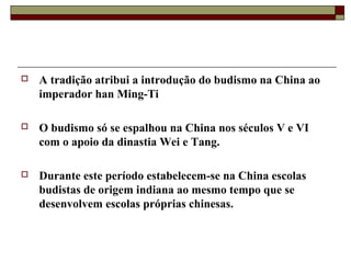  A tradição atribui a introdução do budismo na China ao
imperador han Ming-Ti
 O budismo só se espalhou na China nos séculos V e VI
com o apoio da dinastia Wei e Tang.
 Durante este período estabelecem-se na China escolas
budistas de origem indiana ao mesmo tempo que se
desenvolvem escolas próprias chinesas.
 