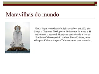 Maravilhas do mundo
Em 2º lugar vem Guanyin, feita de cobre, em 2005 em
Sanya – China em 2005, possui 108 metros de altura e 88
metros sem o pedestal. Guanyin é considerado o “ser da
iluminado” da compaixão budista. Possui 3 faces, uma
olha para China outra para Taiwan e outra para o mundo.
 