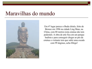 Maravilhas do mundo
Em 4º lugar parece o Buda chinês, feito de
Bronze em 1996 na cidade Ling Shan, na
China, com 88 metros (esta estatua não tem
pedestal). A obra de arte fica em um parque
budista e para conseguir chegar ao pés da
estatua o visitante tem que subir uma escada
com 99 degraus, acha fôlego!
 