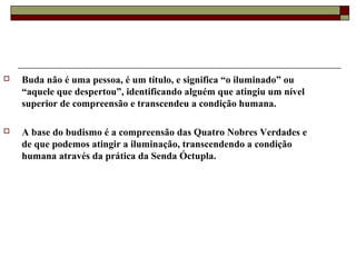  Buda não é uma pessoa, é um título, e significa “o iluminado” ou
“aquele que despertou”, identificando alguém que atingiu um nível
superior de compreensão e transcendeu a condição humana.
 A base do budismo é a compreensão das Quatro Nobres Verdades e
de que podemos atingir a iluminação, transcendendo a condição
humana através da prática da Senda Óctupla.
 