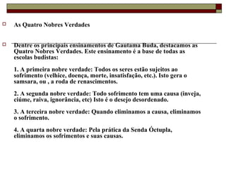  As Quatro Nobres Verdades
 Dentre os principais ensinamentos de Gautama Buda, destacamos as
Quatro Nobres Verdades. Este ensinamento é a base de todas as
escolas budistas:
1. A primeira nobre verdade: Todos os seres estão sujeitos ao
sofrimento (velhice, doença, morte, insatisfação, etc.). Isto gera o
samsara, ou , a roda de renascimentos.
2. A segunda nobre verdade: Todo sofrimento tem uma causa (inveja,
ciúme, raiva, ignorância, etc) Isto é o desejo desordenado.
3. A terceira nobre verdade: Quando eliminamos a causa, eliminamos
o sofrimento.
4. A quarta nobre verdade: Pela prática da Senda Óctupla,
eliminamos os sofrimentos e suas causas.
 
