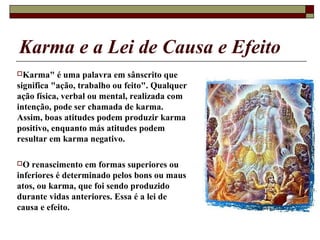 Karma e a Lei de Causa e Efeito
Karma" é uma palavra em sânscrito que
significa "ação, trabalho ou feito". Qualquer
ação física, verbal ou mental, realizada com
intenção, pode ser chamada de karma.
Assim, boas atitudes podem produzir karma
positivo, enquanto más atitudes podem
resultar em karma negativo.
O renascimento em formas superiores ou
inferiores é determinado pelos bons ou maus
atos, ou karma, que foi sendo produzido
durante vidas anteriores. Essa é a lei de
causa e efeito.
 