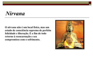 Nirvana
O nirvana não é um local físico, mas um
estado de consciência suprema de perfeita
felicidade e liberação. É o fim de todo
retorno à reencarnação e seu
compromisso com o sofrimento.
 