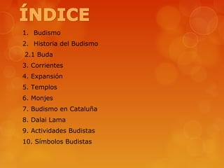 1. Budismo
2. Historia del Budismo
2.1 Buda
3. Corrientes
4. Expansión
5. Templos
6. Monjes
7. Budismo en Cataluña
8. Dalai Lama
9. Actividades Budistas
10. Símbolos Budistas
 