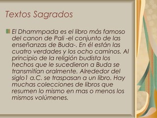 Textos Sagrados
 El Dhammpada es el libro más famoso
 del canon de Pali -el conjunto de las
 enseñanzas de Buda-. En él están las
 cuatro verdades y los ocho caminos. Al
 principio de la religión budista los
 hechos que le sucedieron a Buda se
 transmitían oralmente. Alrededor del
 siglo1 a.C. se traspasan a un libro. Hay
 muchas colecciones de libros que
 resumen lo mismo en mas o menos los
 mismos volúmenes.
 