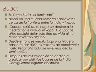 Buda:
 Se llamo Buda “el iluminado”.
 Nació en una ciudad llamada Kapilavastu,
 cerca de la frontera entre la India y Nepal.
  Cuando salió de su hogar se dedico a la
 meditación espiritual el yoga. A los pocos
 años decidió dejar este tipo de vida al no
 tener provecho alguno.
 Desde entonces medito bajo una higuera
 pasando por distintos estados de conciencia
 hasta llegar al grado de nivel mas alto la
 iluminación.
 Después de la iluminación se dedico a
 predicar por distintos lugares de la India.
 Consiguiendo algunos discípulos.
 