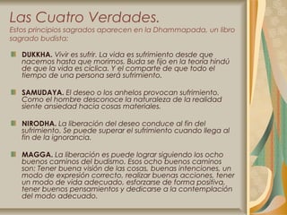 Las Cuatro Verdades.
Estos principios sagrados aparecen en la Dhammapada, un libro
sagrado budista:

   DUKKHA. Vivir es sufrir. La vida es sufrimiento desde que
   nacemos hasta que morimos. Buda se fijo en la teoría hindú
   de que la vida es cíclica. Y el comparte de que todo el
   tiempo de una persona será sufrimiento.

   SAMUDAYA. El deseo o los anhelos provocan sufrimiento.
   Como el hombre desconoce la naturaleza de la realidad
   siente ansiedad hacia cosas materiales.

   NIRODHA. La liberación del deseo conduce al fin del
   sufrimiento. Se puede superar el sufrimiento cuando llega al
   fin de la ignorancia.

   MAGGA. La liberación es puede lograr siguiendo los ocho
   buenos caminos del budismo. Esos ocho buenos caminos
   son: Tener buena visión de las cosas, buenas intenciones, un
   modo de expresión correcto, realizar buenas acciones, tener
   un modo de vida adecuado, esforzarse de forma positiva,
   tener buenos pensamientos y dedicarse a la contemplación
   del modo adecuado.
 