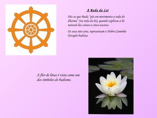 A Roda da Lei Diz-se que Buda “pôs em movimento a roda do dharma” (ou roda da lei), quando explicou a lei natural das coisas a cinco ascetas. Os seus oito aros, representam o Nobre Caminho Óctuplo budista. A flor de lótus é vista como um dos símbolos do budismo. 