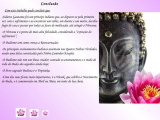Conclusão Com este trabalho pude concluir que: -Sidarta Gautama foi um príncipe indiano que, ao deparar-se pela primeira vez com o sofrimento e ao encontrar um velho, um doente e um morto, decidiu fugir de casa e passar por todas as fases de meditação, até atingir o Nirvana; -O Nirvana é o ponto de mais alta felicidade, considerado a “extinção do sofrimento”; -O Budismo tem como crença a Reencarnação; -Os principais ensinamentos budistas assentam nas Quatro Nobres Verdades, sendo uma delas constituída pelo Nobre Caminho Óctuplo; -O Budismo não tem um Deus criador; contudo os ensinamentos e o modo de vida do Buda são seguidos ainda hoje; -O livro sagrado Budista é o Tripitaka; -Uma das suas festas mais importantes, é o  Wesak,  que celebra o Nascimento de Buda, e é comemorado em Abril ou Maio, em noite de lua cheia. 