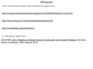 Bibliografia Para a realização deste trabalho utilizei a informação dos seguintes sites: -  http://emrcgarciadominguessilves.blogspot.com/2009/06/budismo-7-ano.html -  http://www.cti.furg.br/~marcia/c02religioes/budismo.htm -  http://pt.wikipedia.org/wiki/Budismo E a informação do seguinte livro: - BOWKER,  John, Religiões do Mundo:Estudo e Explicação das Grandes Religiões , Barcelos, Editora Civilização, 2000, páginas 54-75 