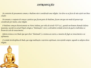 INTRODUÇÃO Ao contrário do pensamento comum, o Budismo não é considerado uma religião. Isto deve-se ao facto de não existir um Deus criador. No entanto, o conjunto de crenças e práticas que fazem parte do Budismo, fazem com que este modo de pensar seja considerado por muitos, uma religião. O Budismo começou historicamente no Norte Indiano, por volta do século VI/V a.C., quando um homem chamado Sidarta Gautama, nascido no actual Nepal, atingiu a “iluminação”, isto é, a derradeira verdade através da qual os indivíduos se livram do ciclo do renascimento. Sidarta tornou-se no Buda (que quer dizer “iluminado”), e ensinou aos outros, a maneira de fugir ao renascimento e ao sofrimento. A verdade da disciplina de Buda, que exige meditação e exercícios espirituais, tem existido sempre, segundo os adeptos desta religião. 