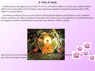 A Vida de Buda O Buda Gautama viveu algures entre os séculos VI e IV a.C., no Nordeste Indiano. De acordo com as tradições budistas, Sidarta nasceu numa família real do clã Xáquia. O pai, temendo que experiências desagradáveis pudessem abalar o filho, manteve-o na área do palácio. No entanto, por volta dos 29 anos, ao sair do palácio, Sidarta Gautama deparou-se pela primeira vez com o sofrimento humano, na forma de um velho, de um doente e de um morto. Ao encontrar um asceta preambulante e estando perturbado pelo que imaginava aguardá-lo, decidiu fugir de casa durante noite, deixando a mulher e a família. Após seis anos de severa austeridade, atingiu todos os objectivos possíveis; no entanto, não estava completamente satisfeito, pois ainda não conseguira escapar ao sofrimento e à morte. 