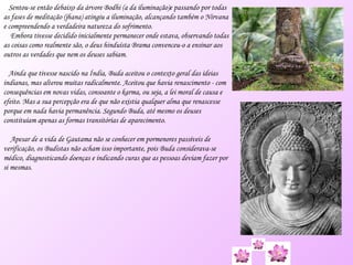 Sentou-se então debaixo da árvore  Bodhi  (a da iluminação)e passando por todas as fases de meditação ( jhana ) atingiu a iluminação, alcançando também o Nirvana e compreendendo a verdadeira natureza do sofrimento. Embora tivesse decidido inicialmente permanecer onde estava, observando todas as coisas como realmente são, o deus hinduísta Brama convenceu-o a ensinar aos outros as verdades que nem os deuses sabiam. Ainda que tivesse nascido na Índia, Buda aceitou o contexto geral das ideias indianas, mas alterou muitas radicalmente. Aceitou que havia renascimento - com consequências em novas vidas, consoante o  karma , ou seja, a lei moral de causa e efeito. Mas a sua percepção era de que não existia qualquer alma que renascesse porque em nada havia permanência. Segundo Buda, até mesmo os deuses constituíam apenas as formas transitórias de aparecimento. Apesar de a vida de Gautama não se conhecer em pormenores passíveis de verificação, os Budistas não acham isso importante, pois Buda considerava-se médico, diagnosticando doenças e indicando curas que as pessoas deviam fazer por si mesmas. 