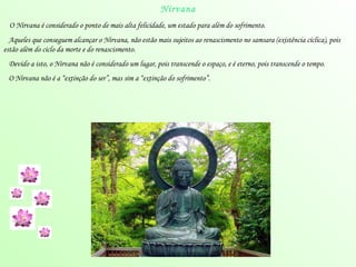 Nirvana O  Nirvana  é considerado o ponto de mais alta felicidade, um estado para além do sofrimento. Aqueles que conseguem alcançar o  Nirvana , não estão mais sujeitos ao renascismento no  samsara  (existência cíclica), pois estão além do ciclo da morte e do renascismento. Devido a isto, o  Nirvana  não é considerado um lugar, pois transcende o espaço, e é eterno, pois transcende o tempo. O  Nirvana  não é a “extinção do ser”, mas sim a “extinção do sofrimento”. 