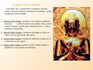As Quatro Nobres Verdades O que Buda “viu” e conclui após ter alcançado o Nirvana, tornou-se num dos principais ensinamentos do Budismo, e assenta nas Quatros Nobres Verdades: 1.   Primeira Nobre Verdade  : qualquer ser está sujeito ao sofrimento (sendo que  o sofrimento pode ser nascimento, doença, morte, tristeza, desespero, saudade, pesar, lamentação, dor...), e toda a existência é insatisfatória. 2.   Segunda Nobre Verdade:  o sofrimento tem origem no desejo, na cobiça, no prazer, ignorância, ódio, ilusão... 3.   Terceira Nobre Verdade:  a extinção do sofrimento consegue-se, ao se eliminarem as suas origens. 4.  Quarta Nobre Verdade:  seguindo o Nobre Caminho Óctuplo, o sofrimento e as suas origens são eliminadas. 