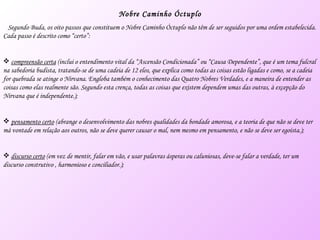 Nobre Caminho Óctuplo Segundo Buda, os oito passos que constituem o Nobre Caminho Óctuplo não têm de ser seguidos por uma ordem estabelecida. Cada passo é descrito como “certo”: compreensão certa  (inclui o entendimento vital da “Ascensão Condicionada” ou “Causa Dependente”, que é um tema fulcral na sabedoria budista, tratando-se de uma cadeia de 12 elos, que explica como todas as coisas estão ligadas e como, se a cadeia for quebrada se atinge o Nirvana. Engloba também o conhecimento das Quatro Nobres Verdades, e a maneira de entender as coisas como elas realmente são. Segundo esta crença, todas as coisas que existem dependem umas das outras, à excepção do Nirvana que é independente.); pensamento certo  (abrange o desenvolvimento das nobres qualidades da bondade amorosa, e a teoria de que não se deve ter má vontade em relação aos outros, não se deve querer causar o mal, nem mesmo em pensamento, e não se deve ser egoísta.); discurso certo  (em vez de mentir, falar em vão, e usar palavras ásperas ou caluniosas, deve-se falar a verdade, ter um discurso construtivo , harmonioso e conciliador.); 