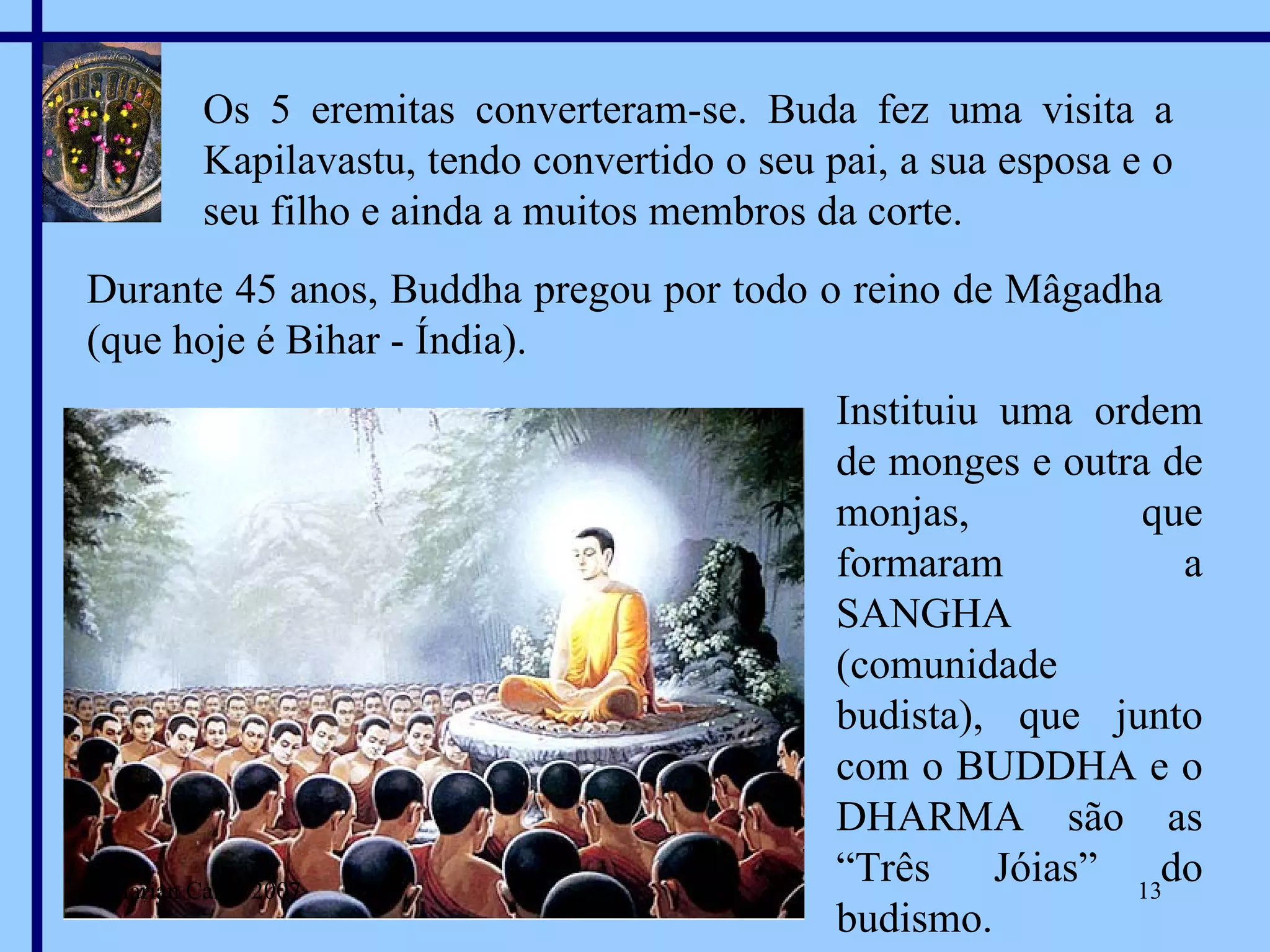 Os 5 eremitas converteram-se. Buda fez uma visita a Kapilavastu, tendo convertido o seu pai, a sua esposa e o seu filho e ainda a muitos membros da corte. Durante 45 anos, Buddha pregou por todo o reino de Mâgadha (que hoje é Bihar - Índia). Instituiu uma ordem de monges e outra de monjas, que formaram a SANGHA (comunidade budista), que junto com o BUDDHA e o DHARMA são as “Três Jóias” do budismo. Marian Calvo 2007 