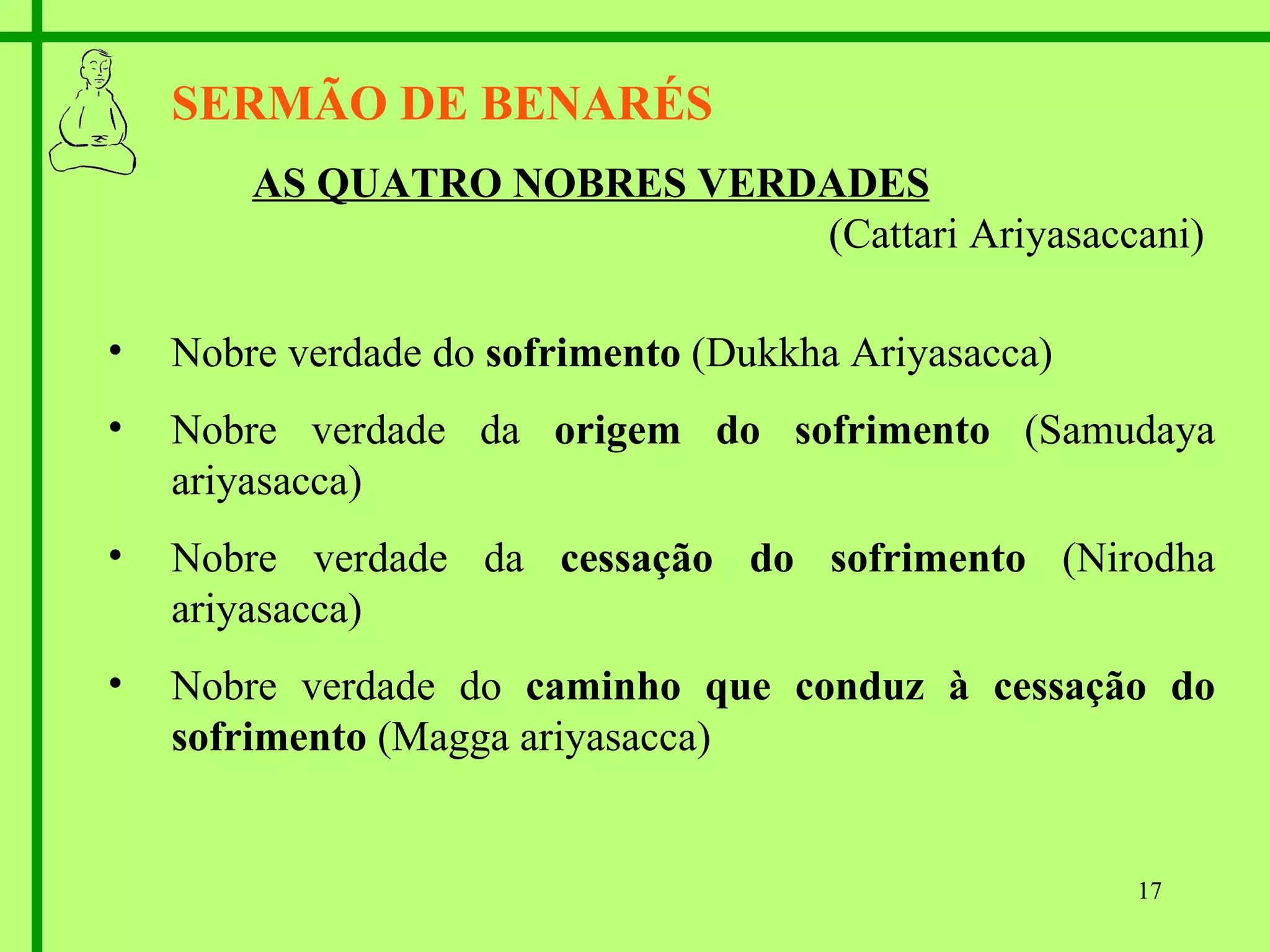 SERMÃO DE BENARÉS AS QUATRO NOBRES VERDADES   (Cattari Ariyasaccani) Nobre verdade do  sofrimento  (Dukkha Ariyasacca) Nobre verdade da  origem do sofrimento  (Samudaya ariyasacca) Nobre verdade da  cessação do sofrimento  (Nirodha ariyasacca) Nobre verdade do  caminho que conduz à cessação do sofrimento  (Magga ariyasacca) 