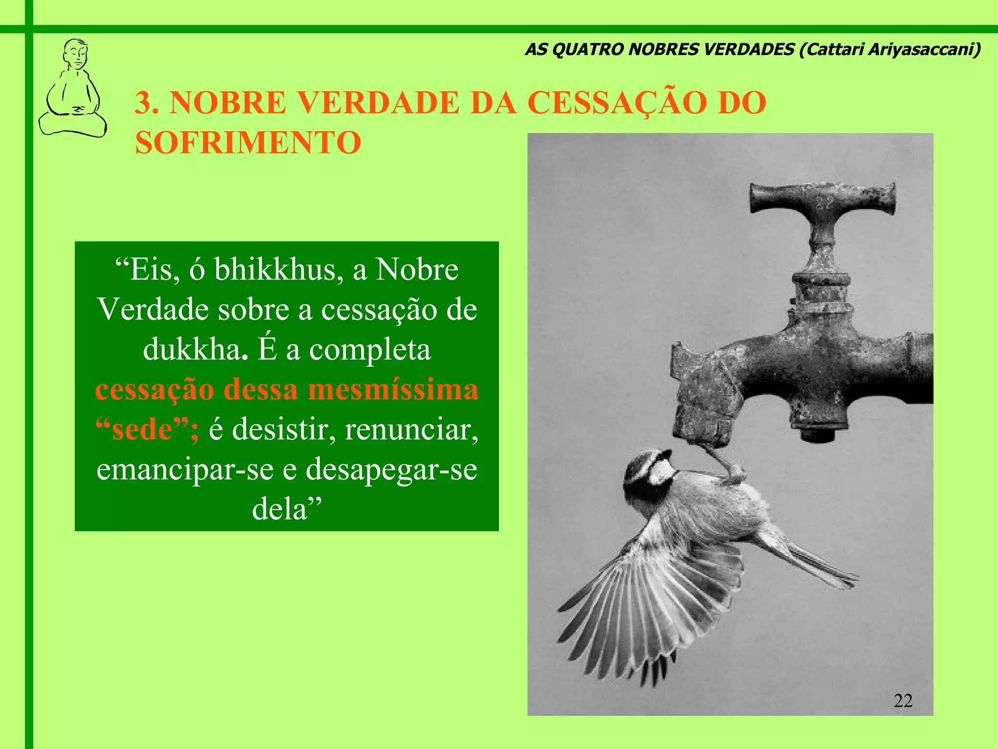 AS QUATRO NOBRES VERDADES (Cattari Ariyasaccani) 3. NOBRE VERDADE DA CESSAÇÃO DO  SOFRIMENTO   “ Eis, ó bhikkhus, a Nobre Verdade sobre a cessação de dukkha .  É a completa  cessação dessa mesmíssima “sede”;   é desistir, renunciar, emancipar-se e desapegar-se dela” 