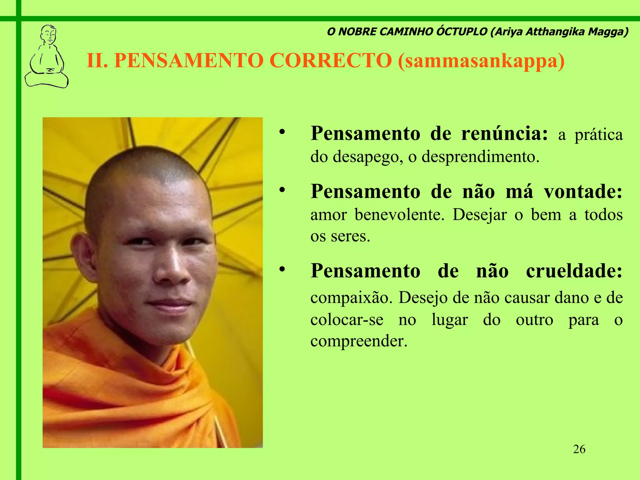 O NOBRE CAMINHO ÓCTUPLO (Ariya Atthangika Magga) II. PENSAMENTO CORRECTO (sammasankappa)  Pensamento de renúncia:  a prática do desapego, o desprendimento. Pensamento de não má vontade:  amor benevolente. Desejar o bem a todos os seres. Pensamento de não crueldade:  compaixão.   Desejo de não causar dano e de colocar-se no lugar do outro para o compreender. 