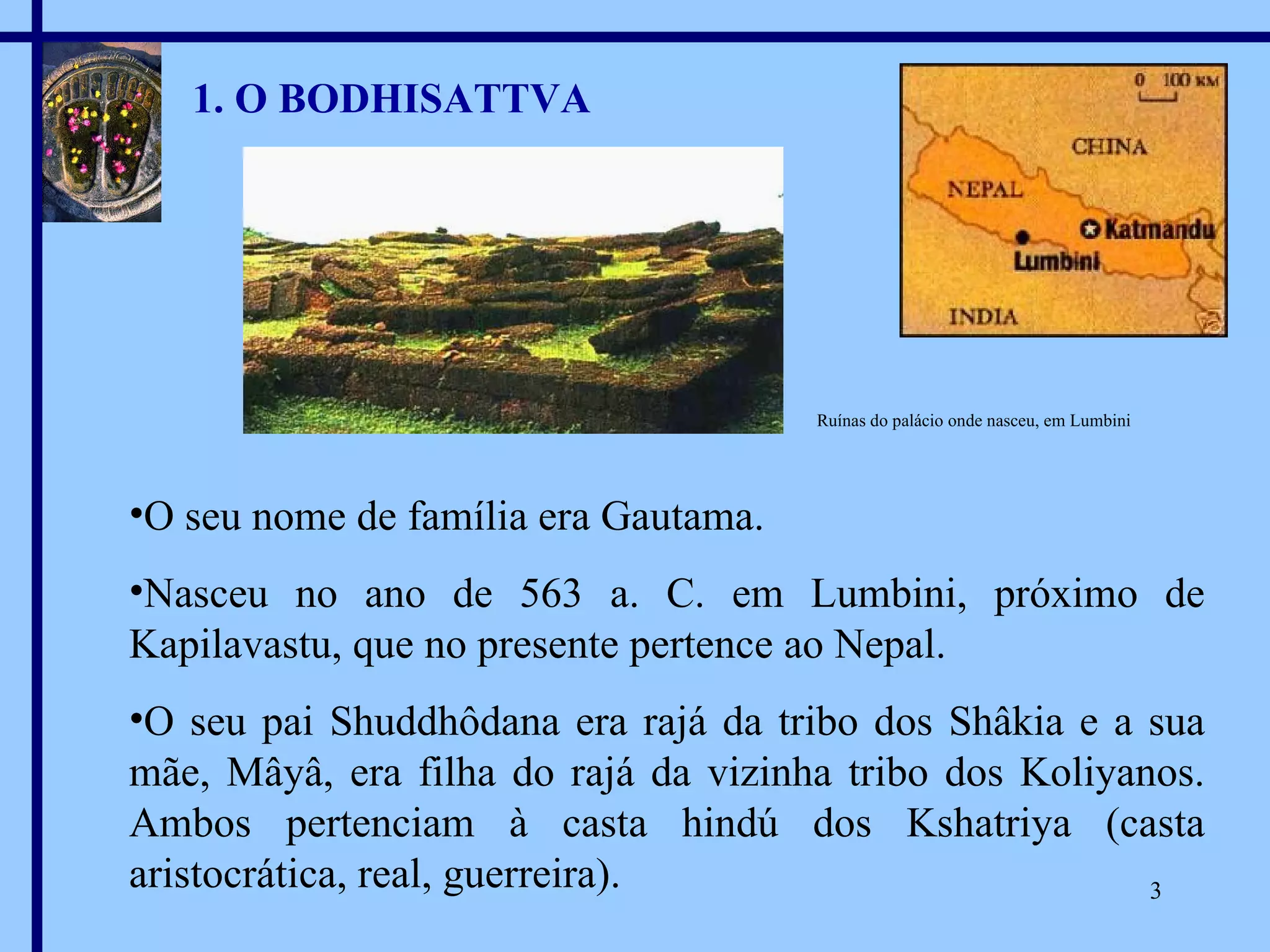 1. O BODHISATTVA O seu nome de família era Gautama. Nasceu no ano de 563 a. C. em Lumbini, próximo de Kapilavastu, que no presente pertence ao Nepal. O seu pai Shuddhôdana era rajá da tribo dos Shâkia e a sua mãe, Mâyâ, era filha do rajá da vizinha tribo dos Koliyanos. Ambos pertenciam à casta hindú dos Kshatriya (casta aristocrática, real, guerreira). Ruínas do palácio onde nasceu, em Lumbini 