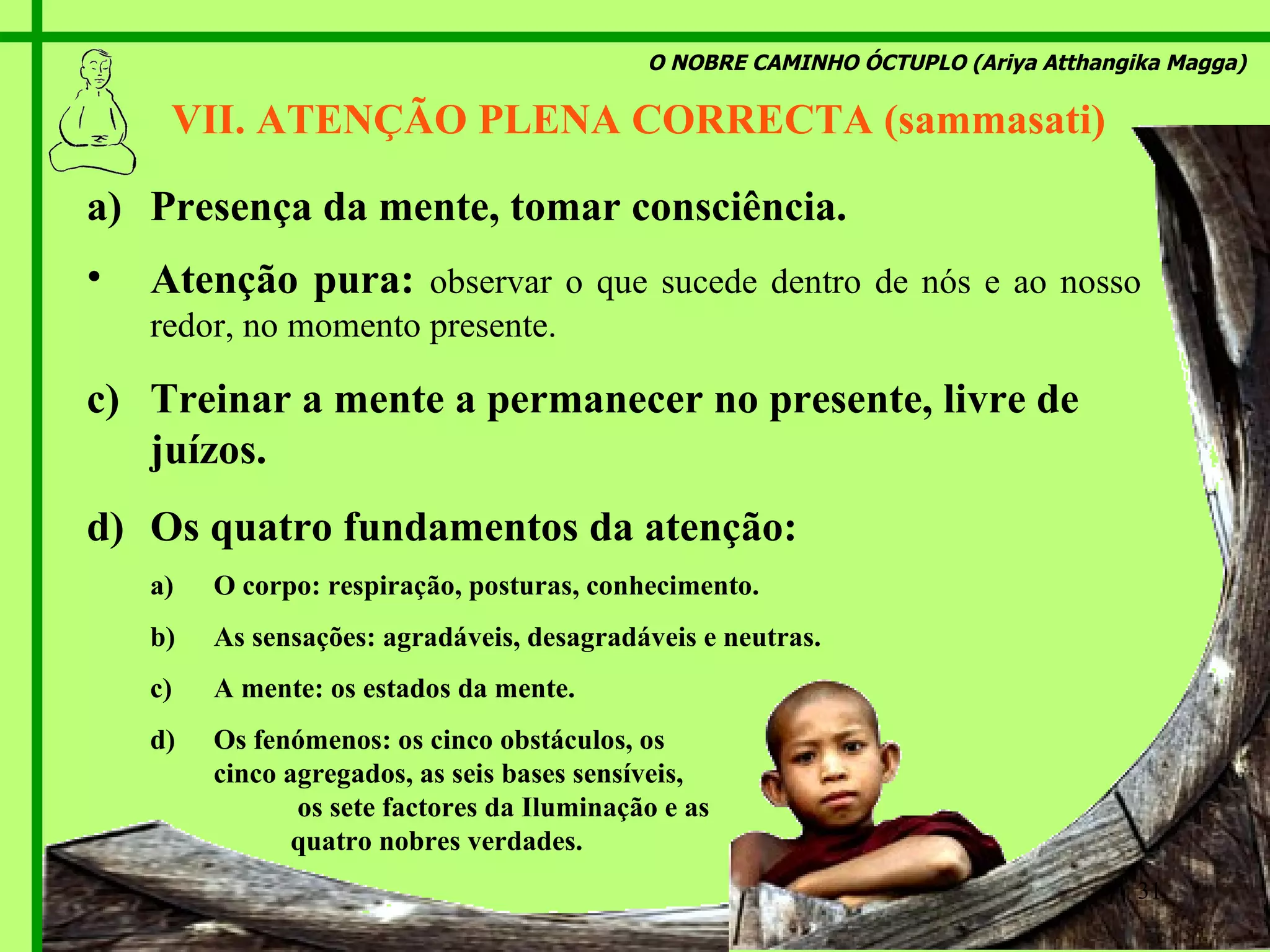 O NOBRE CAMINHO ÓCTUPLO (Ariya Atthangika Magga) VII. ATENÇÃO PLENA CORRECTA (sammasati)  Presença da mente, tomar consciência. Atenção pura:  observar o que sucede dentro de nós e ao nosso redor, no momento presente. Treinar a mente a permanecer no presente, livre de juízos. Os quatro fundamentos da atenção: O corpo: respiração, posturas, conhecimento. As sensações: agradáveis, desagradáveis e neutras. A mente: os estados da mente. Os fenómenos: os cinco obstáculos, os  cinco agregados, as seis bases sensíveis,  os sete factores da Iluminação e as  quatro nobres verdades. 