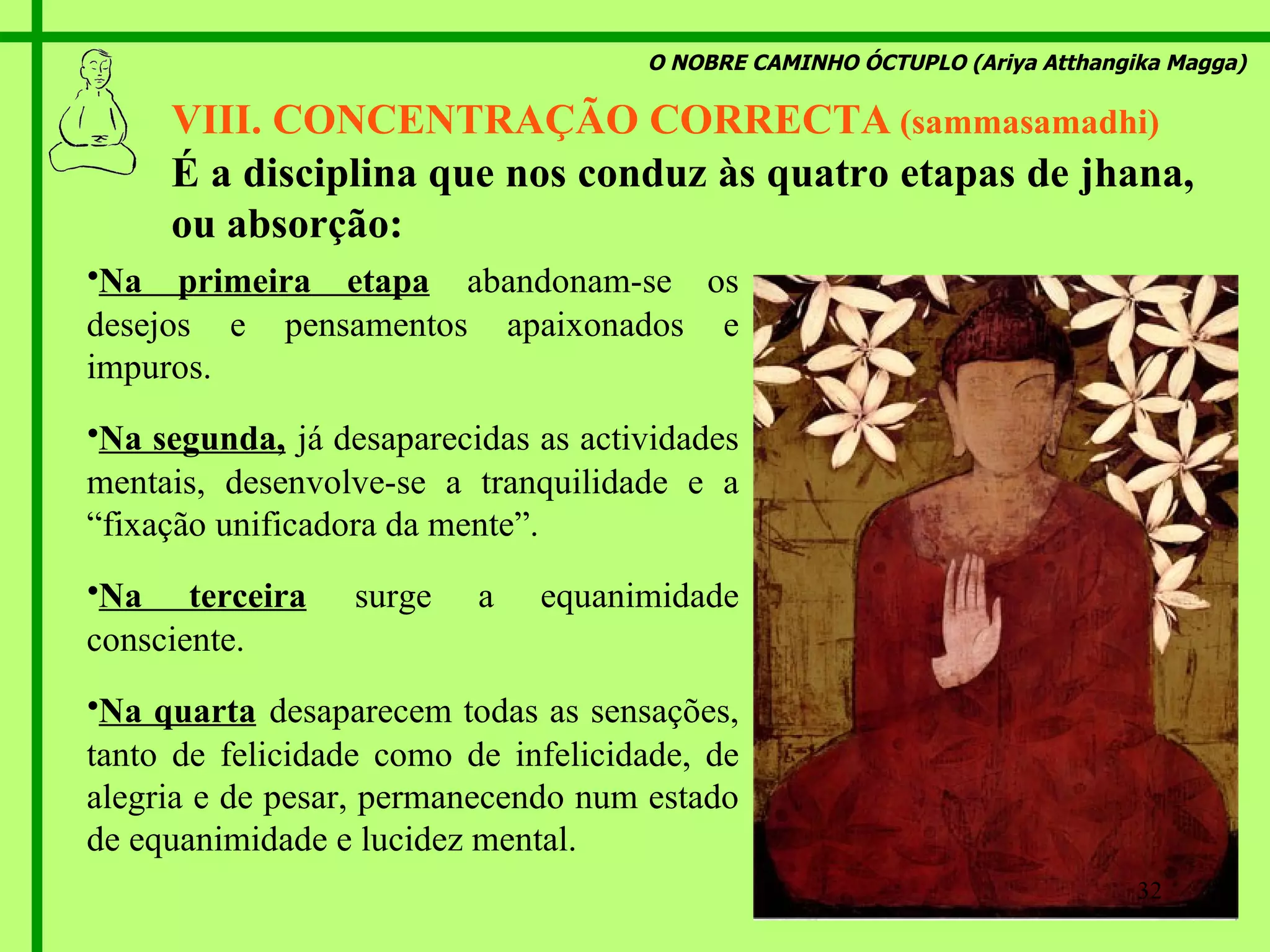 O NOBRE CAMINHO ÓCTUPLO (Ariya Atthangika Magga) VIII. CONCENTRAÇÃO CORRECTA  (sammasamadhi) N a primeira etapa   abandonam-se os desejos e pensamentos   apaixonados e impuros . N a segunda,   já desaparecidas as actividades mentais, desenvolve-se a tranquilidade e a  “ fixação unificadora da mente ”. N a terceira   surge a equanimidade consciente . N a quarta   desaparecem todas as sensações, tanto de felicidade como de infelicidade, de alegria e de pesar, permanecendo num estado de equanimidade e lucidez mental. É  a disciplina que nos conduz às quatro etapas de jhana, ou absorção : 