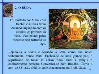2. O BUDA Foi visitado por Mâra, com flechas e as suas filhas tentando enganá-lo com os desejos, os prazeres da vida... Foi tentado pelos medos e pela tentação do ego. Rejeita-os a todos e tocando a terra como sua única testemunha, vence Mâra. Encheu-se de uma grande paz, o significado de todas as coisas ficou claro e atingiu o conhecimento perfeito. Converteu-se num Buddha. Corria o ano  de 531 a.c., tinha 34 anos e aconteceu em Bodh-Gayâ. 