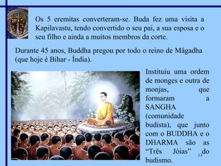 Os 5 eremitas converteram-se. Buda fez uma visita a Kapilavastu, tendo convertido o seu pai, a sua esposa e o seu filho e ainda a muitos membros da corte. Durante 45 anos, Buddha pregou por todo o reino de Mâgadha (que hoje é Bihar - Índia). Instituiu uma ordem de monges e outra de monjas, que formaram a SANGHA (comunidade budista), que junto com o BUDDHA e o DHARMA são as “Três Jóias” do budismo. Marian Calvo 2007 