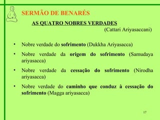 SERMÃO DE BENARÉS AS QUATRO NOBRES VERDADES   (Cattari Ariyasaccani) Nobre verdade do  sofrimento  (Dukkha Ariyasacca) Nobre verdade da  origem do sofrimento  (Samudaya ariyasacca) Nobre verdade da  cessação do sofrimento  (Nirodha ariyasacca) Nobre verdade do  caminho que conduz à cessação do sofrimento  (Magga ariyasacca) 