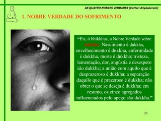 AS QUATRO NOBRES VERDADES (Cattari Ariyasaccani) 1. NOBRE VERDADE DO SOFRIMENTO   “ Eis, ó bhikkhus, a Nobre Verdade sobre  dukkha .  Nascimento é  dukkha , envelhecimento é dukkha, enfermidade é dukkha, morte é dukkha; tristeza, lamentação, dor, angústia e desespero são dukkha; a união com aquilo que é desprazeroso é dukkha; a separação daquilo que é prazeroso é dukkha; não obter o que se deseja é dukkha; em resumo, os cinco agregados influenciados pelo apego são dukkha. ” 