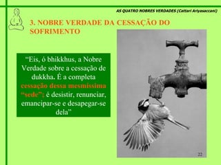 AS QUATRO NOBRES VERDADES (Cattari Ariyasaccani) 3. NOBRE VERDADE DA CESSAÇÃO DO  SOFRIMENTO   “ Eis, ó bhikkhus, a Nobre Verdade sobre a cessação de dukkha .  É a completa  cessação dessa mesmíssima “sede”;   é desistir, renunciar, emancipar-se e desapegar-se dela” 