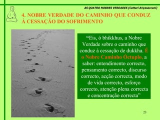 AS QUATRO NOBRES VERDADES (Cattari Ariyasaccani) 4. NOBRE VERDADE DO CAMINHO QUE CONDUZ À CESSAÇÃO DO SOFRIMENTO  “ Eis, ó bhikkhus, a Nobre Verdade sobre o caminho que conduz à cessação de dukkha.   É o Nobre Caminho Óctuplo,   a saber: entendimento correcto, pensamento correcto, discurso correcto, acção correcta, modo de vida correcto, esforço correcto, atenção plena correcta e concentração correcta” 