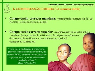 O NOBRE CAMINHO ÓCTUPLO (Ariya Atthangika Magga) I. COMPREENSÃO CORRECTA (samma ditthi)  Compreensão correcta mundana:   compreensão correcta da lei do Kamma (a eficácia moral da acção) Compreensão correcta superior:   a compreensão das quatro nobres  verdades (compreensão do sofrimento, da origem do sofrimento,  da cessação do sofrimento e do caminho que conduz à  cessação do sofrimento) “ Tal como a madrugada é precursora e primeira indicação do nascer do Sol, da mesma forma, o entendimento correcto é o precursor e a primeira indicação de estados benéficos.” Buda (AN 10.121) 