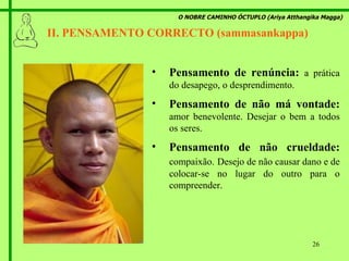 O NOBRE CAMINHO ÓCTUPLO (Ariya Atthangika Magga) II. PENSAMENTO CORRECTO (sammasankappa)  Pensamento de renúncia:  a prática do desapego, o desprendimento. Pensamento de não má vontade:  amor benevolente. Desejar o bem a todos os seres. Pensamento de não crueldade:  compaixão.   Desejo de não causar dano e de colocar-se no lugar do outro para o compreender. 