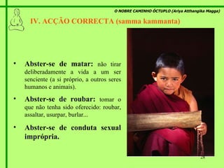 O NOBRE CAMINHO ÓCTUPLO (Ariya Atthangika Magga) IV. ACÇÃO CORRECTA (samma kammanta)  Abster-se de matar:  não tirar deliberadamente a vida a um ser senciente (a si próprio, a outros seres humanos e animais). Abster-se de roubar:  tomar o que não tenha sido oferecido: roubar, assaltar, usurpar, burlar... Abster-se de conduta sexual imprópria. 