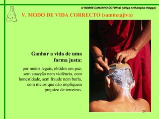 O NOBRE CAMINHO ÓCTUPLO (Ariya Atthangika Magga) V. MODO DE VIDA CORRECTO (sammaajiva)  Ganhar a vida de uma forma justa: por meios legais, obtidos em paz, sem coacção nem violência, com honestidade, sem fraude nem burla, com meios que não impliquem prejuízo de terceiros. 