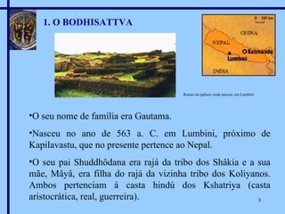 1. O BODHISATTVA O seu nome de família era Gautama. Nasceu no ano de 563 a. C. em Lumbini, próximo de Kapilavastu, que no presente pertence ao Nepal. O seu pai Shuddhôdana era rajá da tribo dos Shâkia e a sua mãe, Mâyâ, era filha do rajá da vizinha tribo dos Koliyanos. Ambos pertenciam à casta hindú dos Kshatriya (casta aristocrática, real, guerreira). Ruínas do palácio onde nasceu, em Lumbini 
