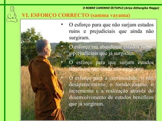 O NOBRE CAMINHO ÓCTUPLO (Ariya Atthangika Magga) VI. ESFORÇO CORRECTO (samma vayama)  O esforço  para que não surjam estados ruins e prejudiciais que ainda não surgiram. O esforço  em abandonar estados ruins e prejudiciais que já surgiram . O esforço  para que surjam estados benéficos que ainda não surgiram . O esforço  para a continuidade, o não desaparecimento, o fortalecimento, o incremento e a realização através do desenvolvimento de estados benéficos que já surgiram. 