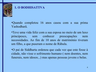 1. O BODHISATTVA Quando completou 16 anos casou com a sua prima Yashodharâ. Teve uma vida feliz com a sua esposa no meio de um luxo principesco, sem conhecer preocupações nem  necessidades . Ao fim de 10 anos de matrimónio tiveram um filho, a que puseram o nome de Râhula. O pai de Siddharta ordenou que cada vez que este fosse à cidade, não visse o sofrimento humano ( nem doentes, nem funerais, nem idosos...) mas apenas pessoas jovens e belas. 