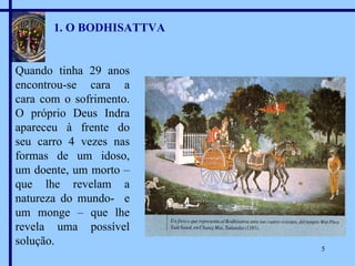 1. O BODHISATTVA Quando tinha 29 anos encontrou-se cara a cara com o sofrimento. O próprio Deus Indra apareceu à frente do seu carro 4 vezes nas formas de um idoso, um doente, um morto – que lhe revelam a natureza do mundo-  e um monge – que lhe revela uma possível solução. 