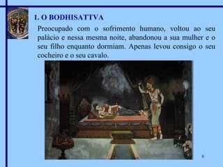 1. O BODHISATTVA Preocupado com o sofrimento humano, voltou ao seu palácio e nessa mesma noite, abandonou a sua mulher e o seu filho enquanto dormiam. Apenas levou consigo o seu cocheiro e o seu cavalo. 