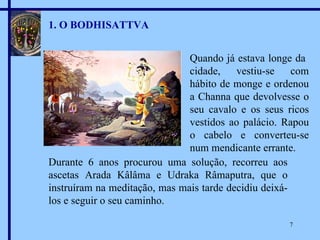 Quando já estava longe da  cidade, vestiu-se com hábito de monge e ordenou a Channa que devolvesse o seu cavalo e os seus ricos vestidos ao palácio. Rapou o cabelo e converteu-se num mendicante errante. 1. O BODHISATTVA Durante 6 anos procurou uma solução, recorreu aos ascetas Arada Kâlâma e Udraka Râmaputra, que o instruíram na meditação, mas mais tarde decidiu deixá-los e seguir o seu caminho. 